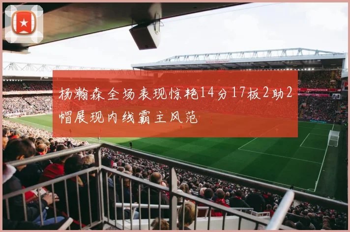 杨瀚森全场表现惊艳14分17板2助2帽展现内线霸主风范