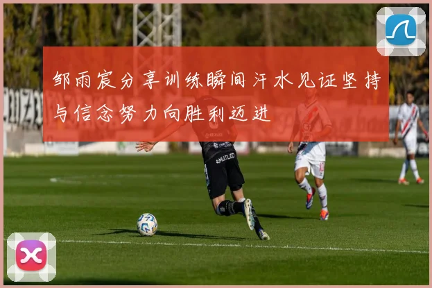 邹雨宸分享训练瞬间汗水见证坚持与信念努力向胜利迈进