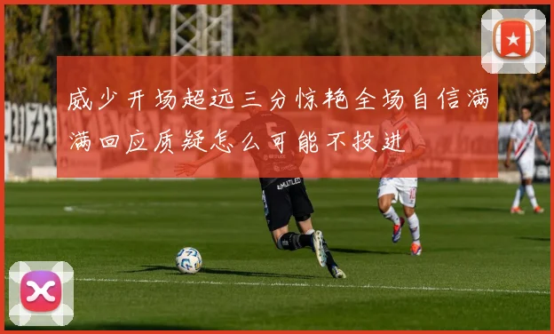 威少开场超远三分惊艳全场自信满满回应质疑怎么可能不投进