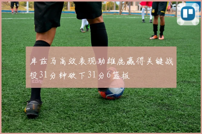 库兹马高效表现助雄鹿赢得关键战役31分钟砍下31分6篮板