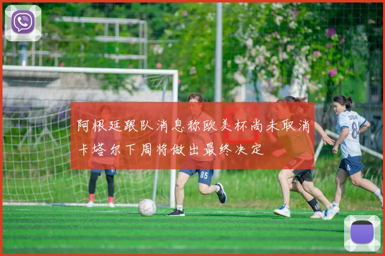 阿根廷跟队消息称欧美杯尚未取消卡塔尔下周将做出最终决定