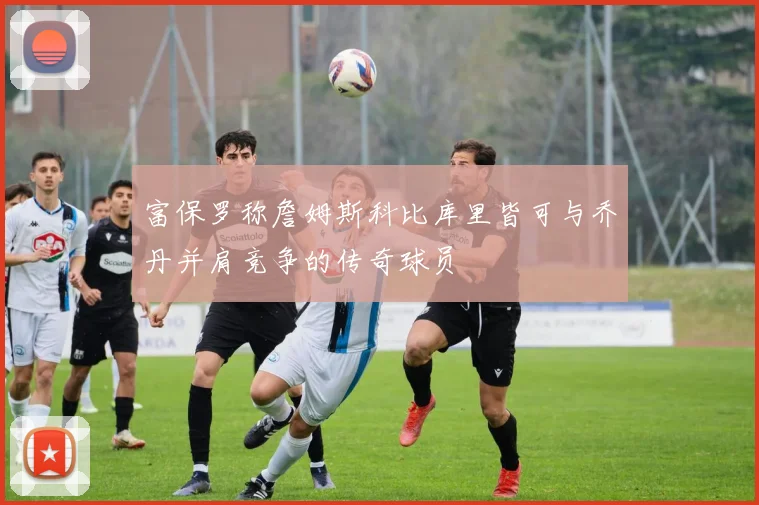 富保罗称詹姆斯科比库里皆可与乔丹并肩竞争的传奇球员