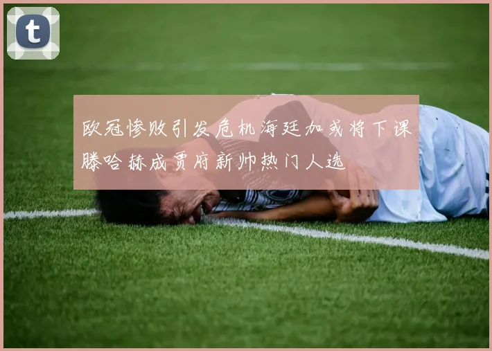 欧冠惨败引发危机海廷加或将下课滕哈赫成贾府新帅热门人选