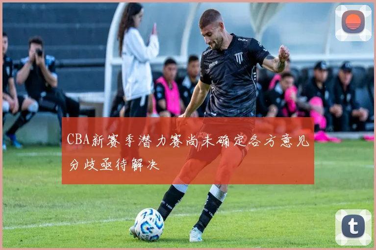 CBA新赛季潜力赛尚未确定各方意见分歧亟待解决