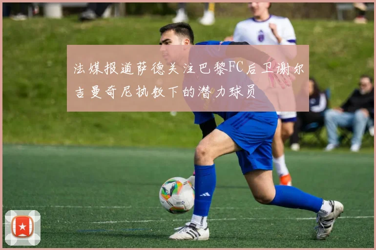 法媒报道萨德关注巴黎FC后卫谢尔吉曼奇尼执教下的潜力球员