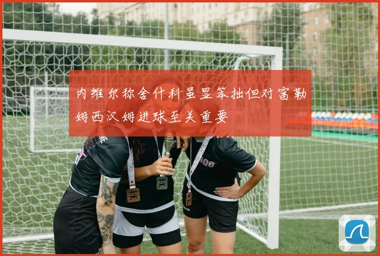 内维尔称舍什科虽显笨拙但对富勒姆西汉姆进球至关重要
