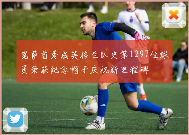 宽萨首秀成英格兰队史第1297位球员荣获纪念帽子庆祝新里程碑
