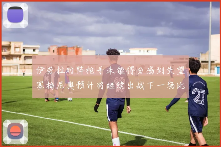 伊劳拉对阵枪手未能得分感到失望塞梅尼奥预计将继续出战下一场比赛