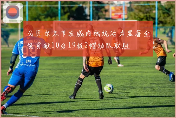 戈贝尔末节发威内线统治力显著全场贡献10分19板2帽助队取胜