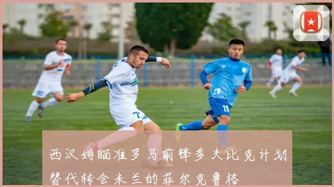 西汉姆瞄准罗马前锋多夫比克计划替代转会米兰的菲尔克鲁格