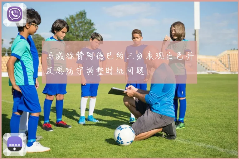 马威称赞阿德巴约三分表现出色并反思防守调整时机问题