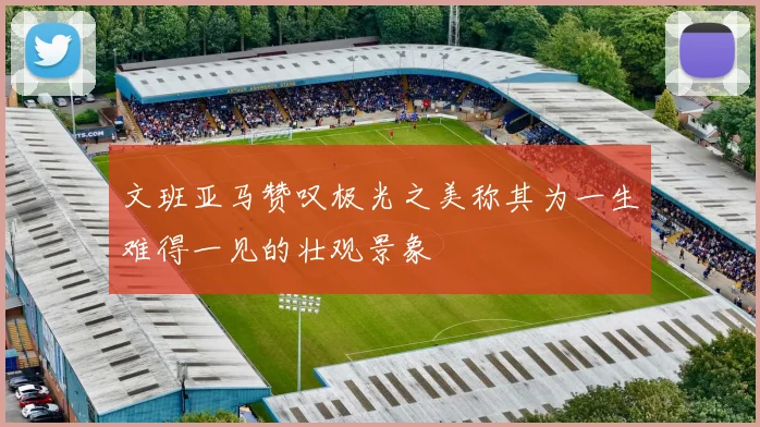文班亚马赞叹极光之美称其为一生难得一见的壮观景象