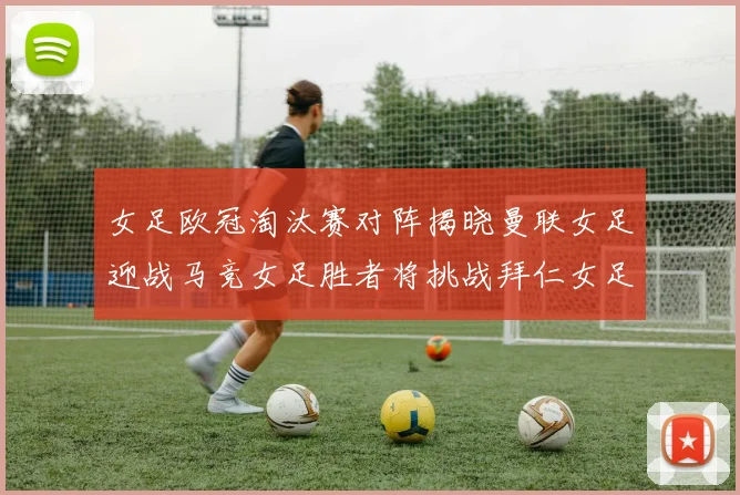 女足欧冠淘汰赛对阵揭晓曼联女足迎战马竞女足胜者将挑战拜仁女足