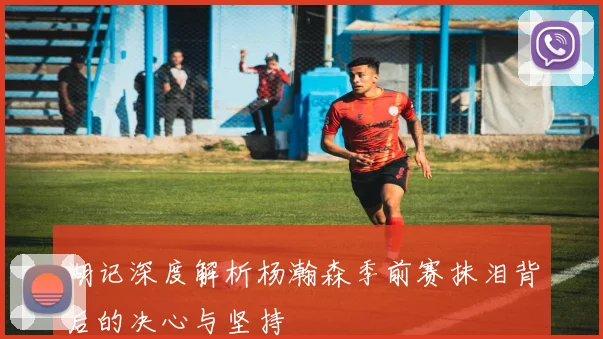 湖记深度解析杨瀚森季前赛抹泪背后的决心与坚持