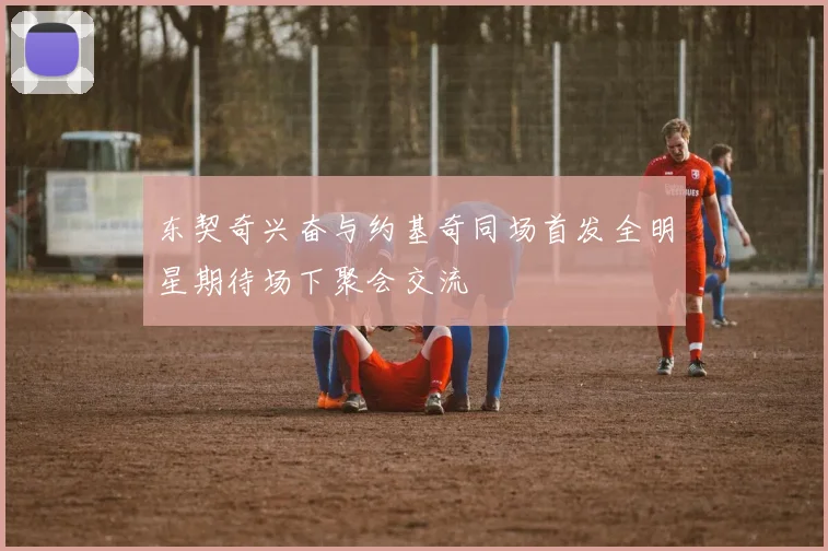 东契奇兴奋与约基奇同场首发全明星期待场下聚会交流