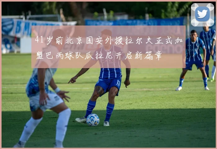 41岁前北京国安外援拉尔夫正式加盟巴丙球队瓜拉尼开启新篇章