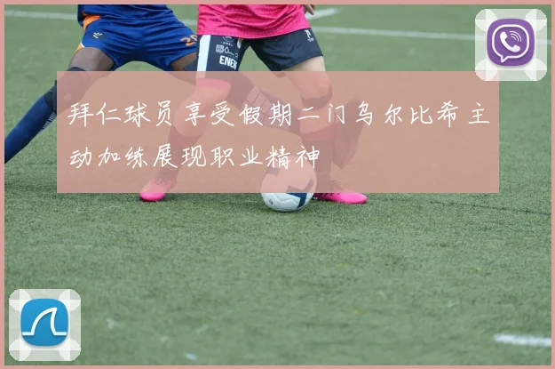 拜仁球员享受假期二门乌尔比希主动加练展现职业精神