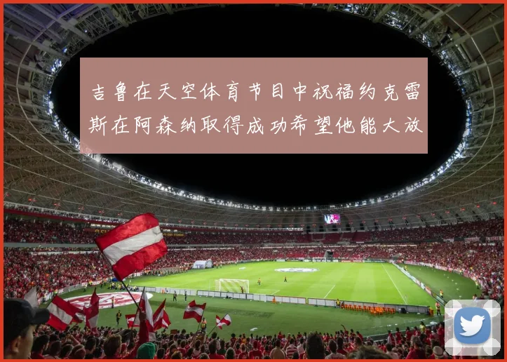 吉鲁在天空体育节目中祝福约克雷斯在阿森纳取得成功希望他能大放异彩
