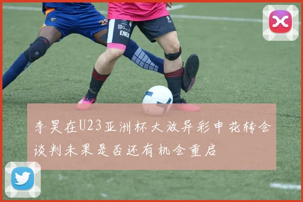 李昊在U23亚洲杯大放异彩申花转会谈判未果是否还有机会重启