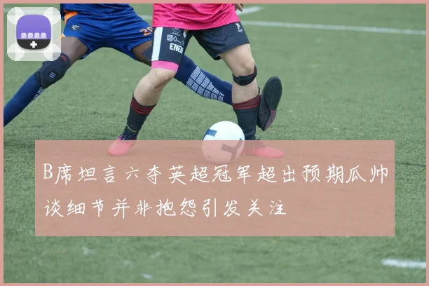 B席坦言六夺英超冠军超出预期瓜帅谈细节并非抱怨引发关注