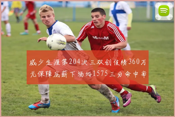 威少生涯第204次三双创佳绩360万无保障底薪下场均1575三分命中率达432