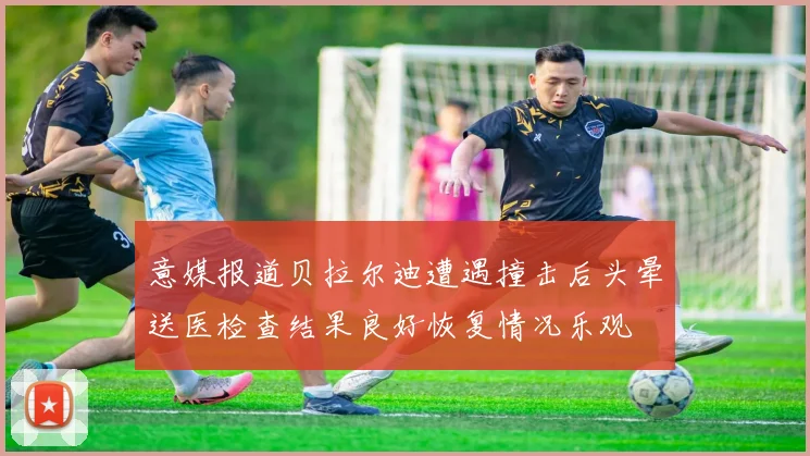 意媒报道贝拉尔迪遭遇撞击后头晕送医检查结果良好恢复情况乐观