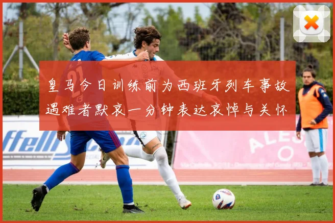皇马今日训练前为西班牙列车事故遇难者默哀一分钟表达哀悼与关怀