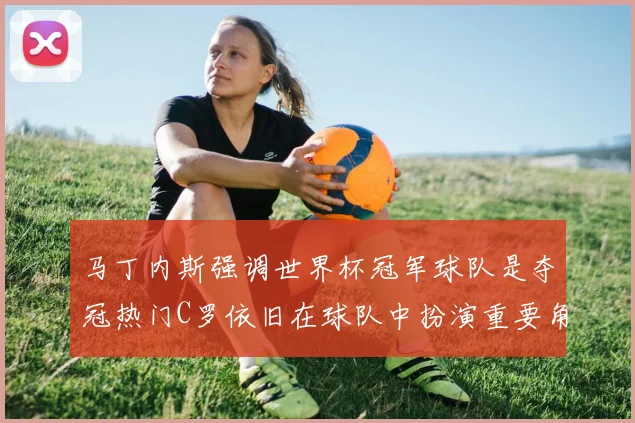 马丁内斯强调世界杯冠军球队是夺冠热门C罗依旧在球队中扮演重要角色