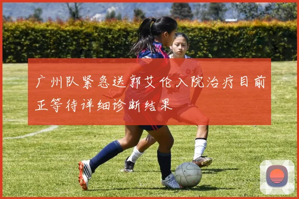 广州队紧急送郭艾伦入院治疗目前正等待详细诊断结果