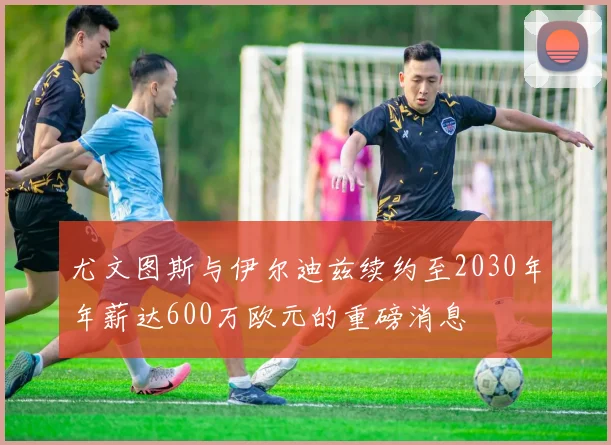 尤文图斯与伊尔迪兹续约至2030年年薪达600万欧元的重磅消息