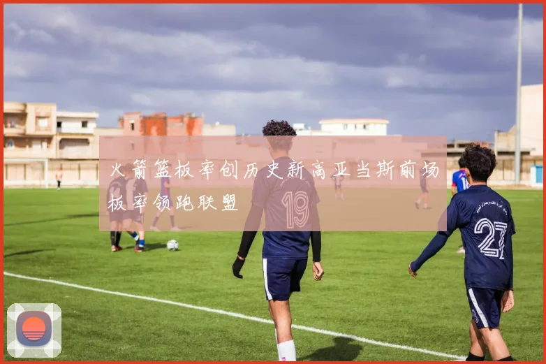 火箭篮板率创历史新高亚当斯前场板率领跑联盟
