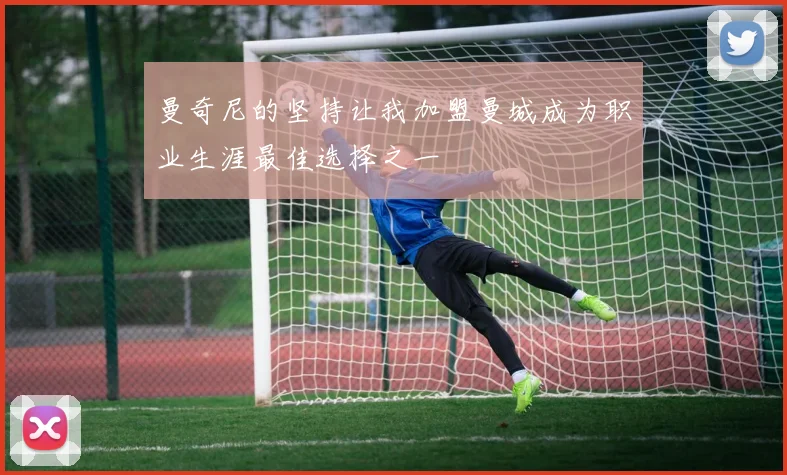 曼奇尼的坚持让我加盟曼城成为职业生涯最佳选择之一