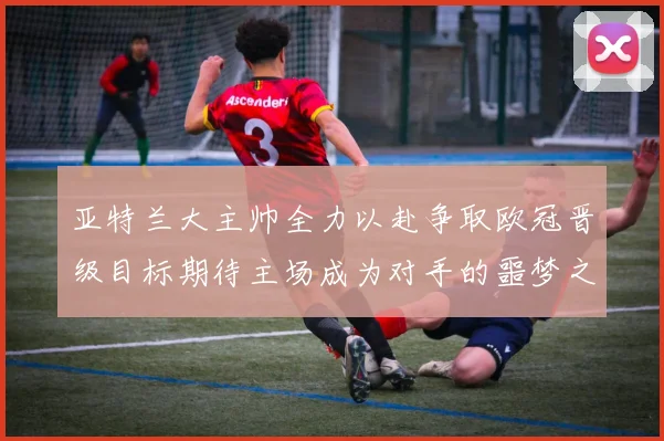 亚特兰大主帅全力以赴争取欧冠晋级目标期待主场成为对手的噩梦之地
