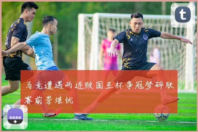 马竞遭遇两连败国王杯争冠梦碎联赛前景堪忧