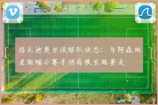 格瓦迪奥尔谈球队状态：与阿森纳差距缩小赛季仍有很长路要走