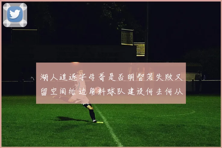 湖人追逐字母哥是否明智若失败又留空间给边角料球队建设何去何从