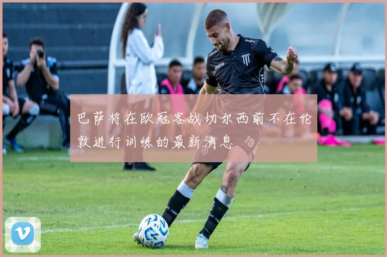 巴萨将在欧冠客战切尔西前不在伦敦进行训练的最新消息