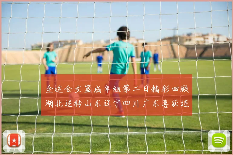 全运会女篮成年组第二日精彩回顾湖北逆转山东辽宁四川广东喜获连胜