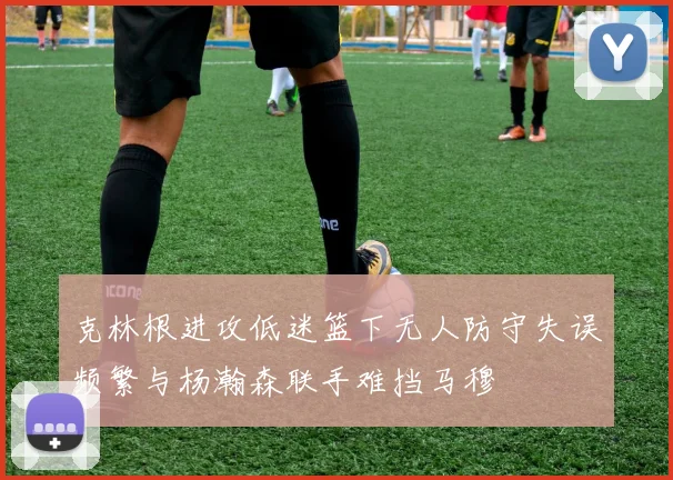 克林根进攻低迷篮下无人防守失误频繁与杨瀚森联手难挡马穆