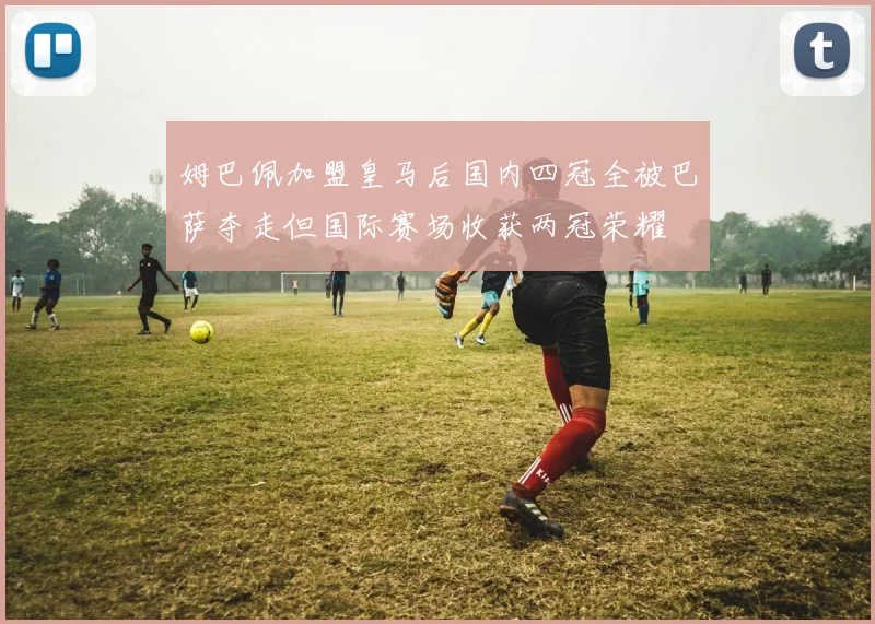 姆巴佩加盟皇马后国内四冠全被巴萨夺走但国际赛场收获两冠荣耀